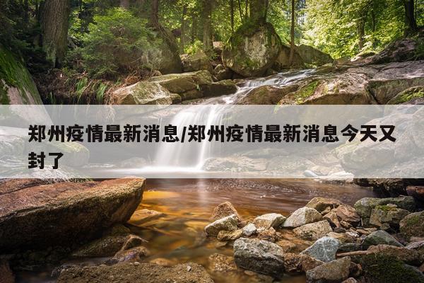 郑州疫情最新消息/郑州疫情最新消息今天又封了