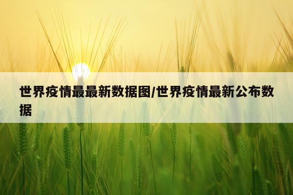 世界疫情最最新数据图/世界疫情最新公布数据
