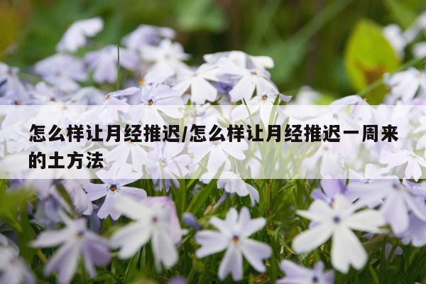 怎么样让月经推迟/怎么样让月经推迟一周来的土方法