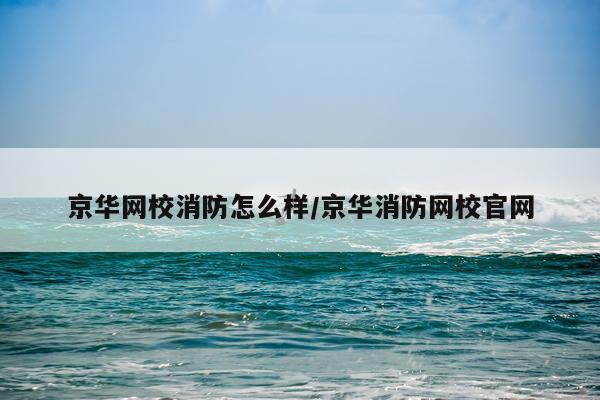 京华网校消防怎么样/京华消防网校官网