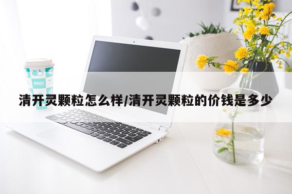 清开灵颗粒怎么样/清开灵颗粒的价钱是多少