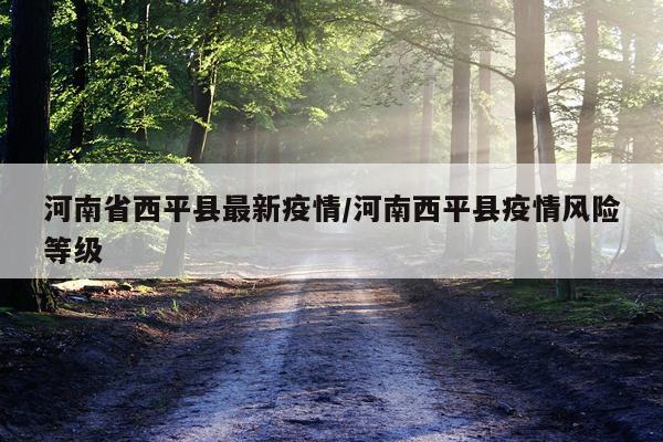 河南省西平县最新疫情/河南西平县疫情风险等级