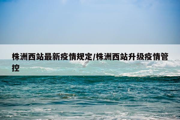 株洲西站最新疫情规定/株洲西站升级疫情管控