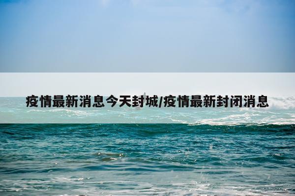 疫情最新消息今天封城/疫情最新封闭消息
