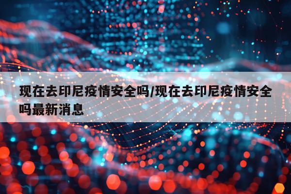 现在去印尼疫情安全吗/现在去印尼疫情安全吗最新消息