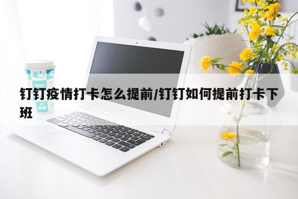 钉钉疫情打卡怎么提前/钉钉如何提前打卡下班