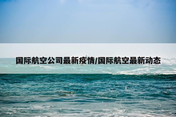 国际航空公司最新疫情/国际航空最新动态