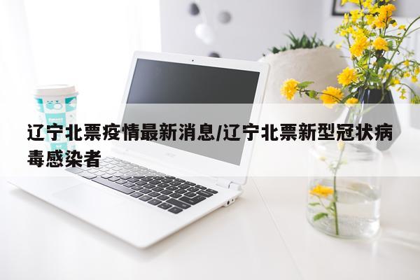 辽宁北票疫情最新消息/辽宁北票新型冠状病毒感染者