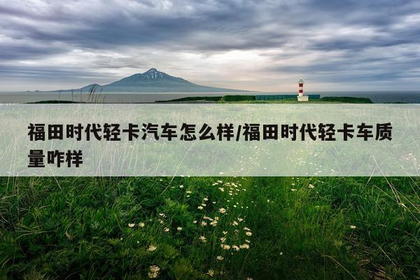 福田时代轻卡汽车怎么样/福田时代轻卡车质量咋样