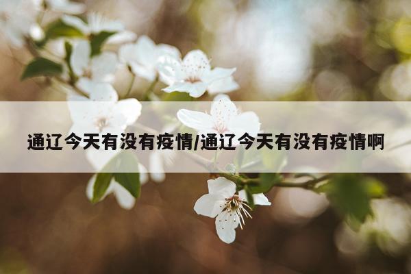 通辽今天有没有疫情/通辽今天有没有疫情啊