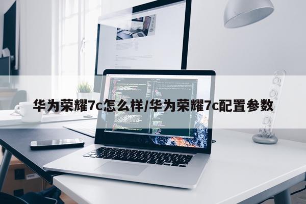 华为荣耀7c怎么样/华为荣耀7c配置参数