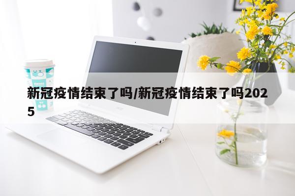 新冠疫情结束了吗/新冠疫情结束了吗2025