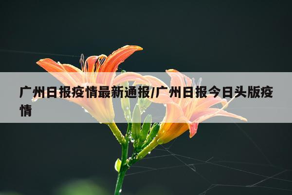 广州日报疫情最新通报/广州日报今日头版疫情