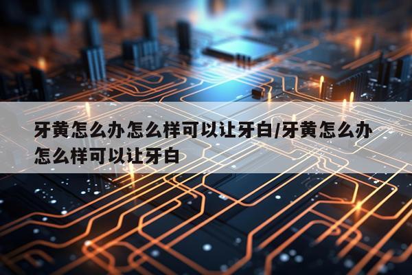 牙黄怎么办怎么样可以让牙白/牙黄怎么办 怎么样可以让牙白