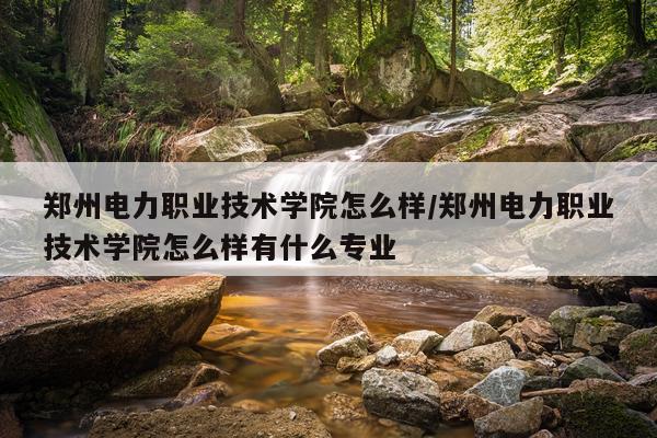 郑州电力职业技术学院怎么样/郑州电力职业技术学院怎么样有什么专业