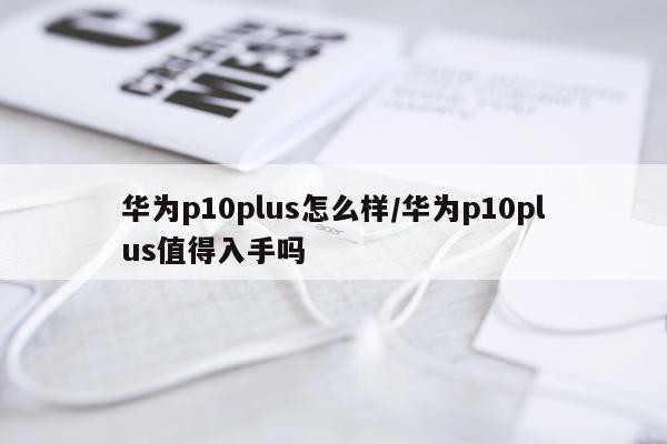 华为p10plus怎么样/华为p10plus值得入手吗