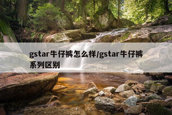 gstar牛仔裤怎么样/gstar牛仔裤系列区别