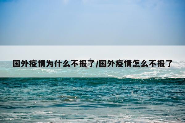 国外疫情为什么不报了/国外疫情怎么不报了