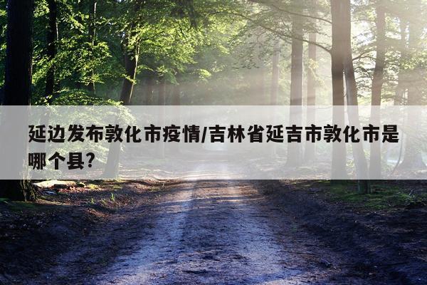 延边发布敦化市疫情/吉林省延吉市敦化市是哪个县?