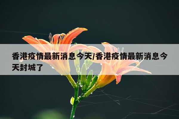 香港疫情最新消息今天/香港疫情最新消息今天封城了