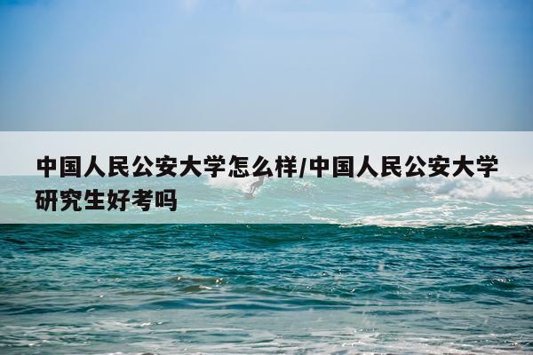 中国人民公安大学怎么样/中国人民公安大学研究生好考吗