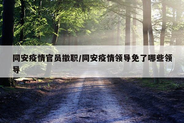 同安疫情官员撤职/同安疫情领导免了哪些领导