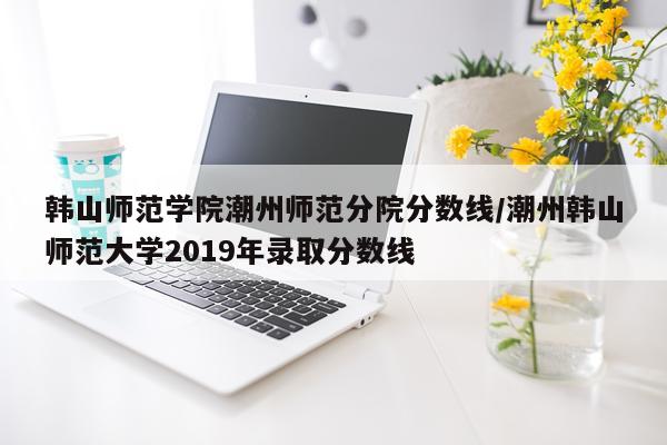 韩山师范学院潮州师范分院分数线/潮州韩山师范大学2019年录取分数线