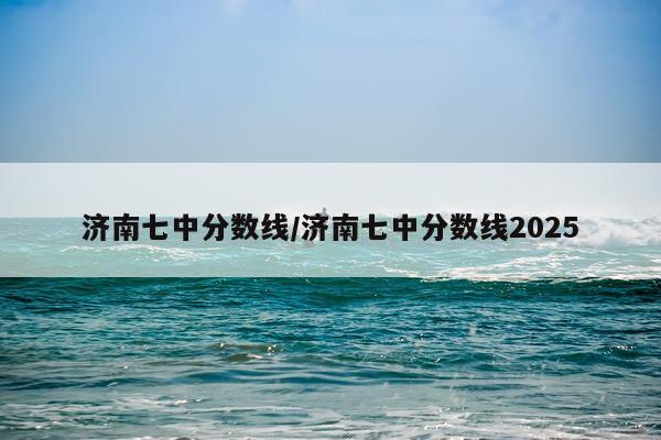 济南七中分数线/济南七中分数线2025