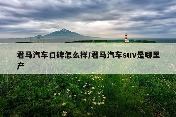 君马汽车口碑怎么样/君马汽车suv是哪里产