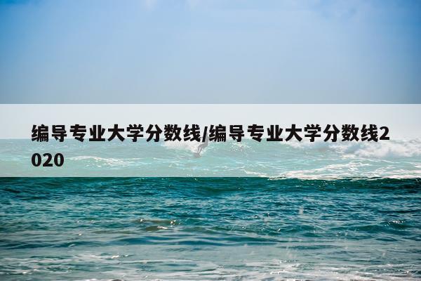编导专业大学分数线/编导专业大学分数线2020