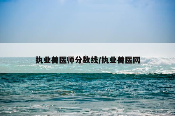 执业兽医师分数线/执业兽医网