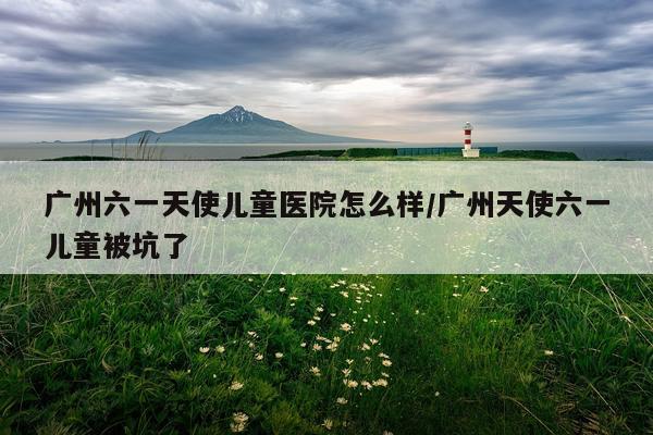 广州六一天使儿童医院怎么样/广州天使六一儿童被坑了