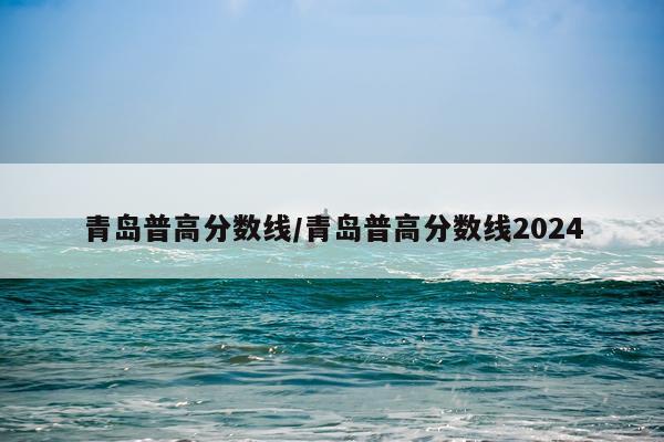 青岛普高分数线/青岛普高分数线2024