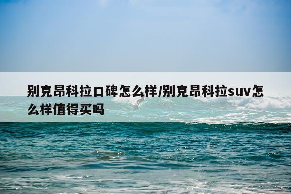 别克昂科拉口碑怎么样/别克昂科拉suv怎么样值得买吗
