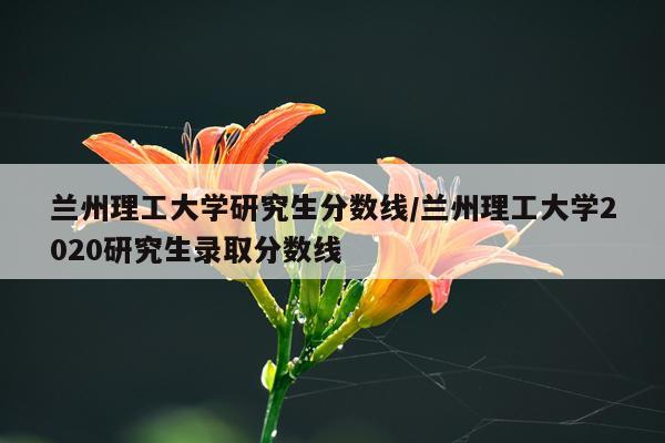 兰州理工大学研究生分数线/兰州理工大学2020研究生录取分数线