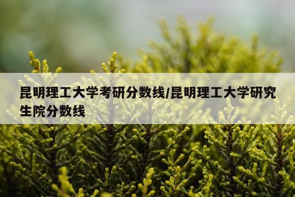 昆明理工大学考研分数线/昆明理工大学研究生院分数线