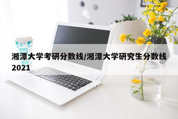 湘潭大学考研分数线/湘潭大学研究生分数线2021