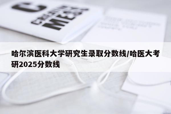 哈尔滨医科大学研究生录取分数线/哈医大考研2025分数线