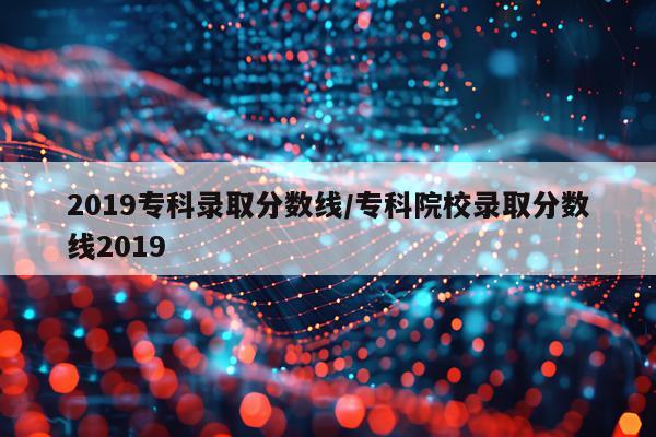 2019专科录取分数线/专科院校录取分数线2019