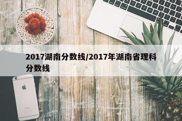 2017湖南分数线/2017年湖南省理科分数线