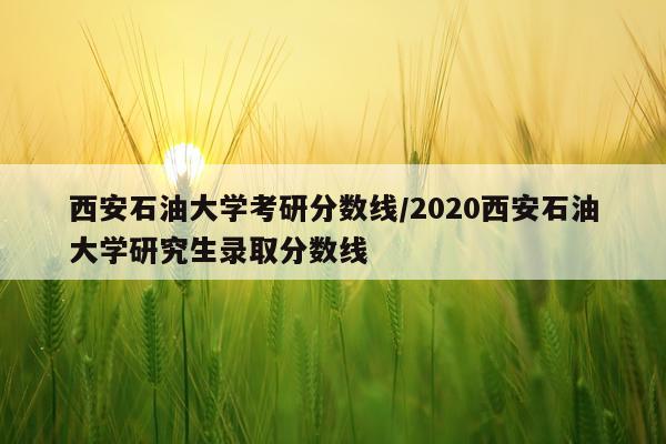 西安石油大学考研分数线/2020西安石油大学研究生录取分数线