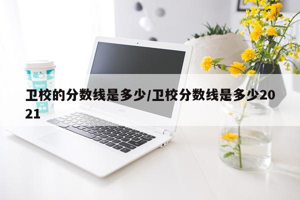 卫校的分数线是多少/卫校分数线是多少2021