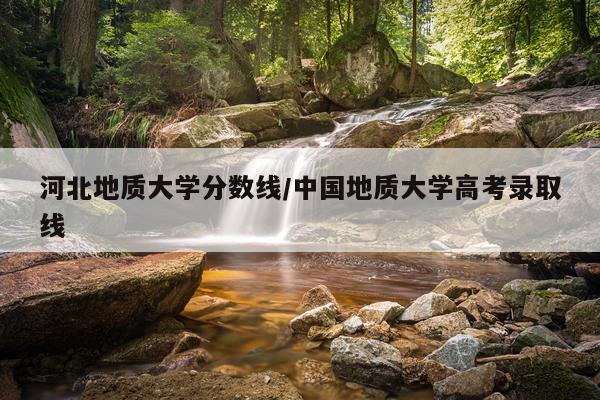 河北地质大学分数线/中国地质大学高考录取线