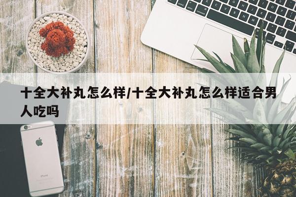 十全大补丸怎么样/十全大补丸怎么样适合男人吃吗