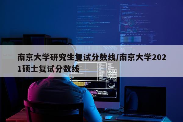 南京大学研究生复试分数线/南京大学2021硕士复试分数线