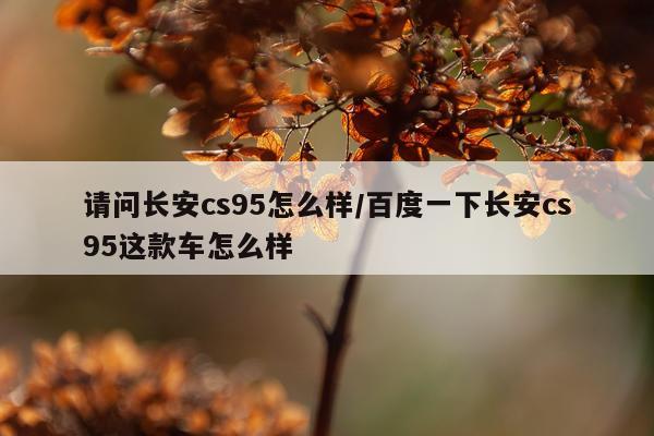 请问长安cs95怎么样/百度一下长安cs95这款车怎么样
