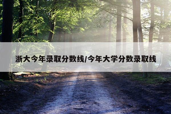 浙大今年录取分数线/今年大学分数录取线