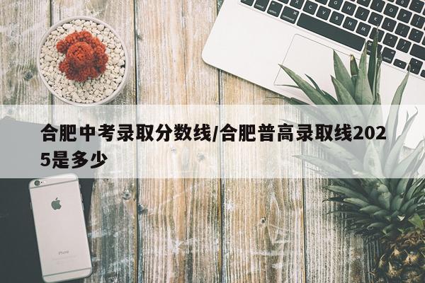 合肥中考录取分数线/合肥普高录取线2025是多少