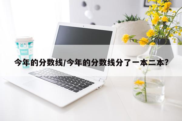 今年的分数线/今年的分数线分了一本二本?