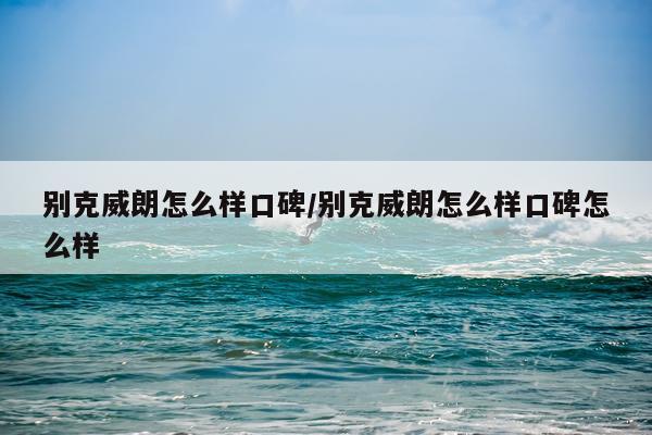 别克威朗怎么样口碑/别克威朗怎么样口碑怎么样